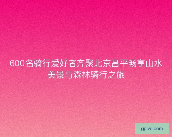 600名骑行爱好者齐聚北京昌平畅享山水美景与森林骑行之旅