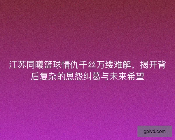 江苏同曦篮球情仇千丝万缕难解，揭开背后复杂的恩怨纠葛与未来希望