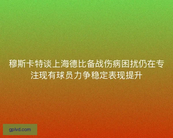 穆斯卡特谈上海德比备战伤病困扰仍在专注现有球员力争稳定表现提升